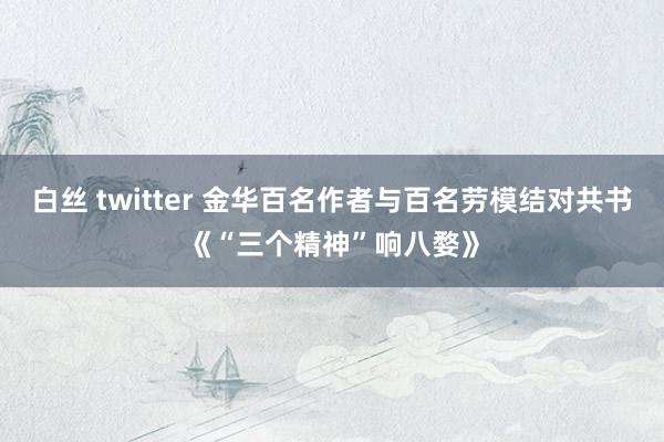 白丝 twitter 金华百名作者与百名劳模结对共书《“三个精神”响八婺》