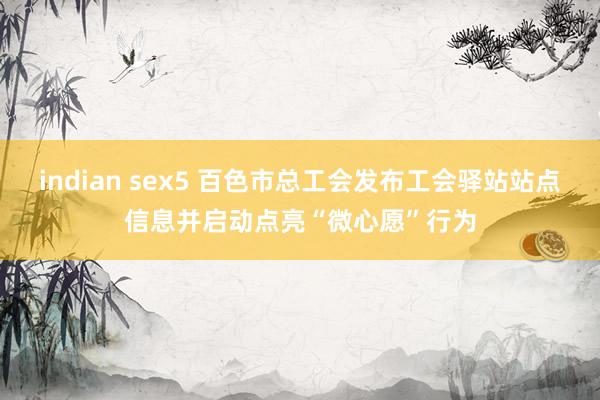 indian sex5 百色市总工会发布工会驿站站点信息并启动点亮“微心愿”行为