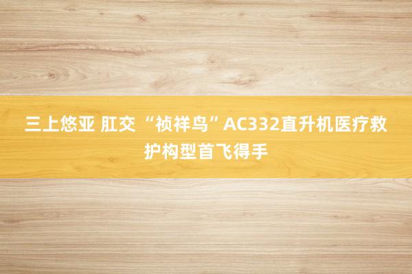 三上悠亚 肛交 “祯祥鸟”AC332直升机医疗救护构型首飞得手