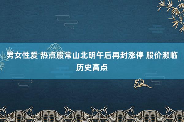 男女性爱 热点股常山北明午后再封涨停 股价濒临历史高点