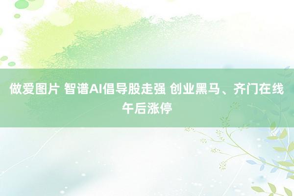 做爱图片 智谱AI倡导股走强 创业黑马、齐门在线午后涨停