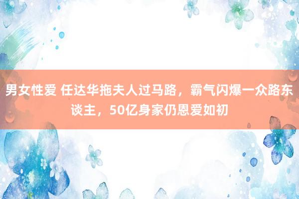 男女性爱 任达华拖夫人过马路，霸气闪爆一众路东谈主，50亿身家仍恩爱如初