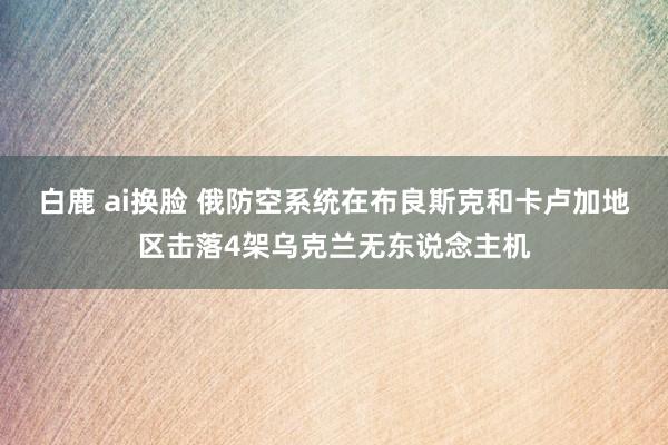 白鹿 ai换脸 俄防空系统在布良斯克和卡卢加地区击落4架乌克兰无东说念主机