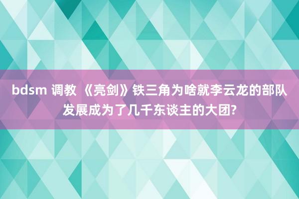 bdsm 调教 《亮剑》铁三角为啥就李云龙的部队发展成为了几千东谈主的大团?