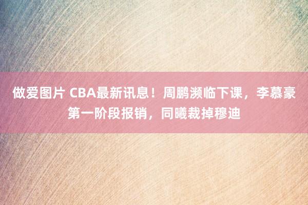 做爱图片 CBA最新讯息！周鹏濒临下课，李慕豪第一阶段报销，同曦裁掉穆迪