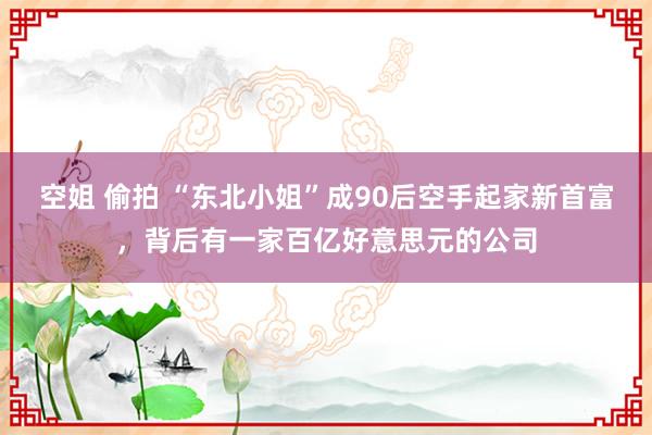 空姐 偷拍 “东北小姐”成90后空手起家新首富，背后有一家百亿好意思元的公司