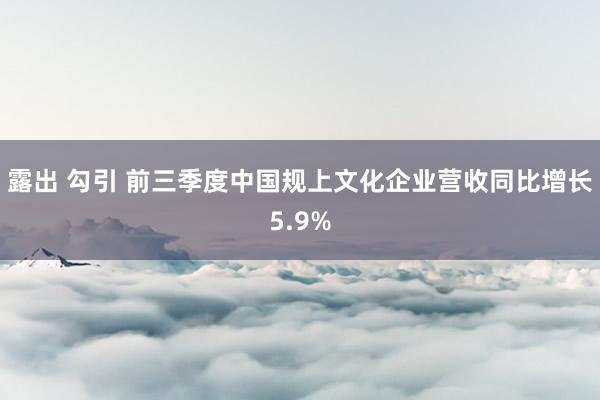 露出 勾引 前三季度中国规上文化企业营收同比增长5.9%