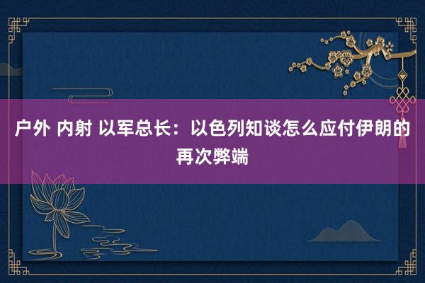 户外 内射 以军总长：以色列知谈怎么应付伊朗的再次弊端