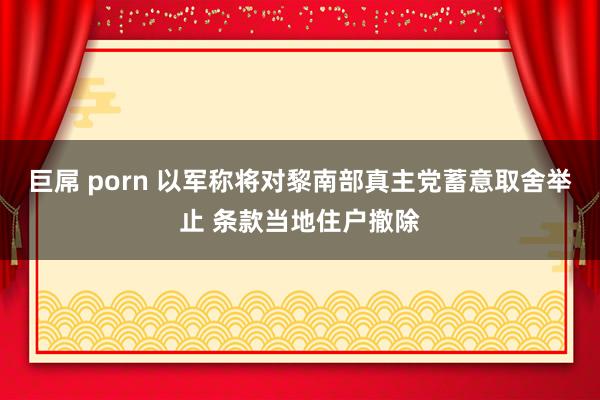 巨屌 porn 以军称将对黎南部真主党蓄意取舍举止 条款当地住户撤除