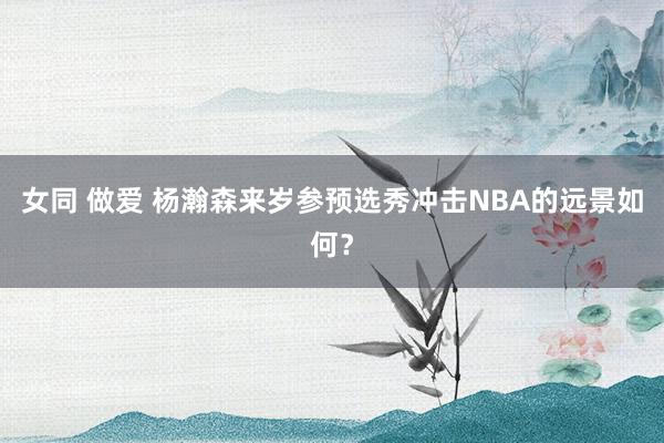 女同 做爱 杨瀚森来岁参预选秀冲击NBA的远景如何？