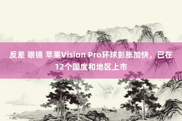 反差 眼镜 苹果Vision Pro环球彭胀加快，已在12个国度和地区上市