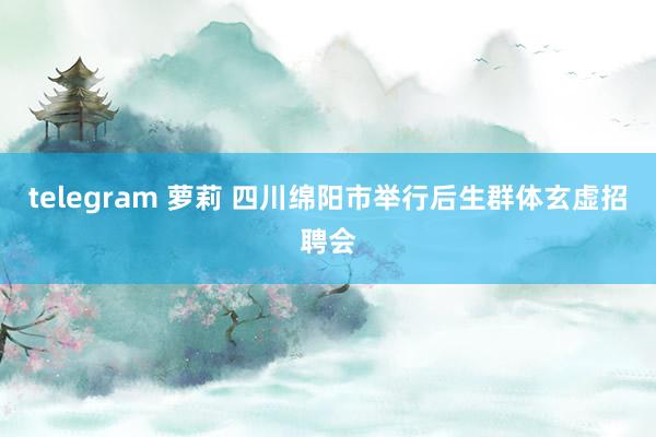 telegram 萝莉 四川绵阳市举行后生群体玄虚招聘会