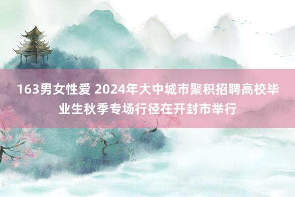 163男女性爱 2024年大中城市聚积招聘高校毕业生秋季专场行径在开封市举行