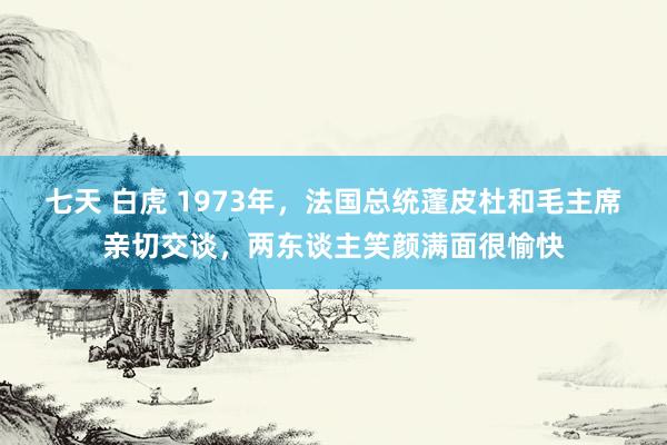 七天 白虎 1973年，法国总统蓬皮杜和毛主席亲切交谈，两东谈主笑颜满面很愉快