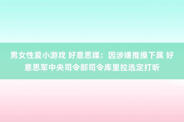 男女性爱小游戏 好意思媒：因涉嫌推搡下属 好意思军中央司令部司令库里拉选定打听