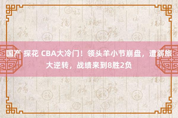 国产 探花 CBA大冷门！领头羊小节崩盘，遭弱旅大逆转，战绩来到8胜2负