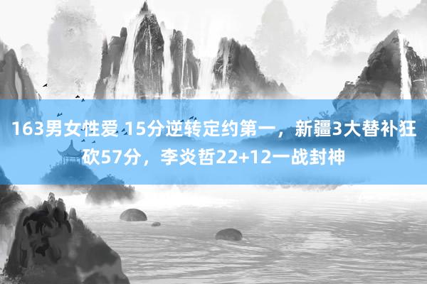 163男女性爱 15分逆转定约第一，新疆3大替补狂砍57分，李炎哲22+12一战封神