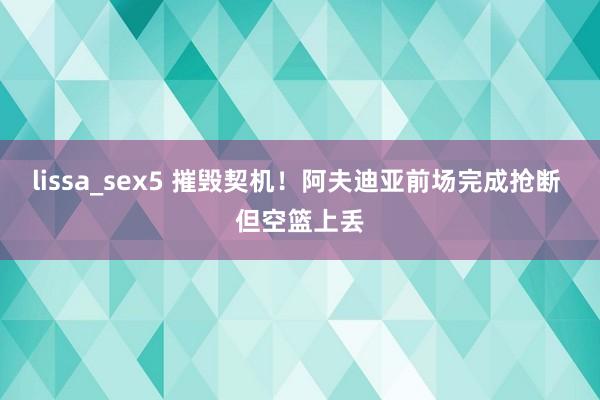 lissa_sex5 摧毁契机！阿夫迪亚前场完成抢断 但空篮上丢