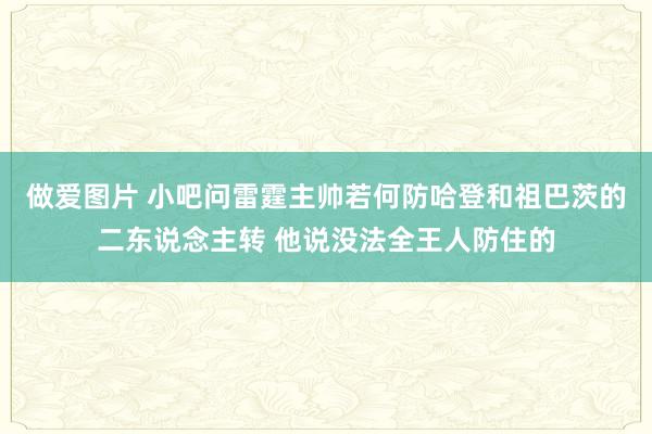 做爱图片 小吧问雷霆主帅若何防哈登和祖巴茨的二东说念主转 他说没法全王人防住的