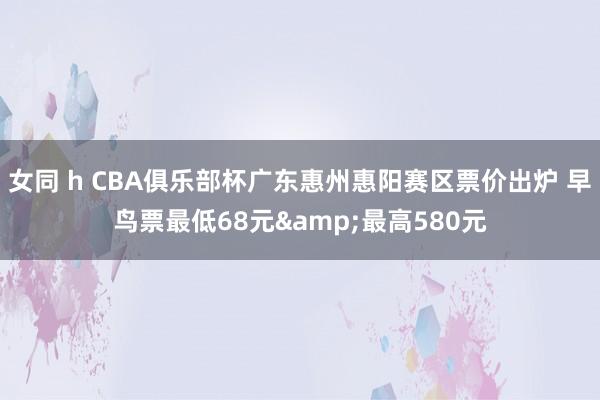 女同 h CBA俱乐部杯广东惠州惠阳赛区票价出炉 早鸟票最低68元&最高580元