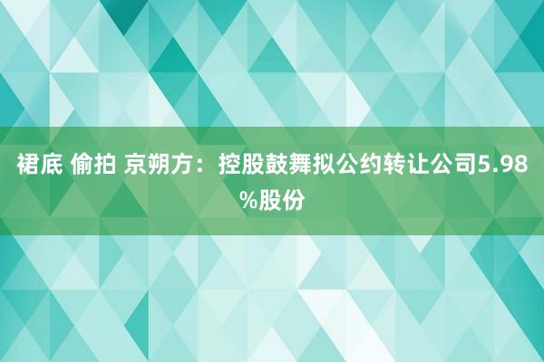 裙底 偷拍 京朔方：控股鼓舞拟公约转让公司5.98%股份