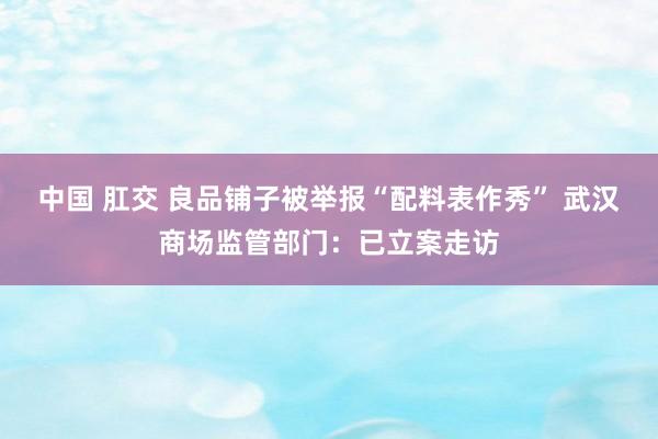 中国 肛交 良品铺子被举报“配料表作秀” 武汉商场监管部门：已立案走访