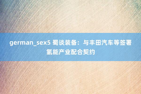 german_sex5 蜀谈装备：与丰田汽车等签署氢能产业配合契约