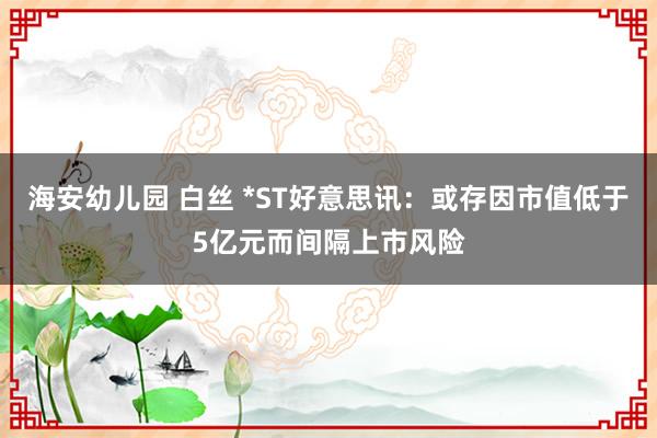 海安幼儿园 白丝 *ST好意思讯：或存因市值低于5亿元而间隔上市风险