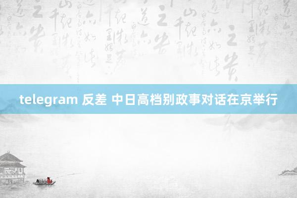 telegram 反差 中日高档别政事对话在京举行