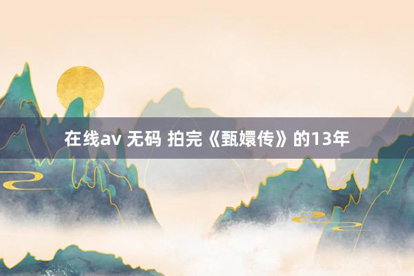 在线av 无码 拍完《甄嬛传》的13年