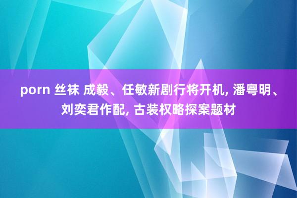 porn 丝袜 成毅、任敏新剧行将开机， 潘粤明、刘奕君作配， 古装权略探案题材