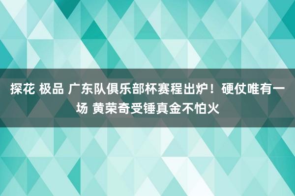 探花 极品 广东队俱乐部杯赛程出炉！硬仗唯有一场 黄荣奇受锤真金不怕火