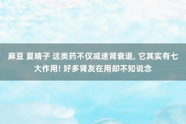 麻豆 夏晴子 这类药不仅减速肾衰退， 它其实有七大作用! 好多肾友在用却不知说念