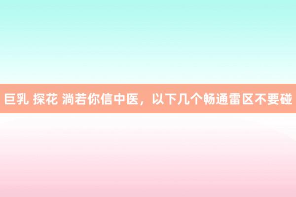 巨乳 探花 淌若你信中医，以下几个畅通雷区不要碰