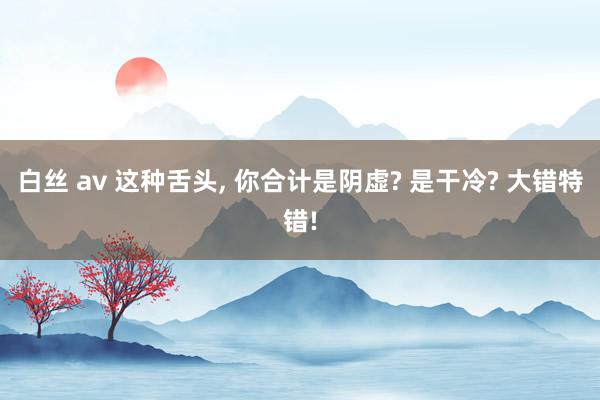 白丝 av 这种舌头， 你合计是阴虚? 是干冷? 大错特错!