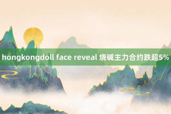 hongkongdoll face reveal 烧碱主力合约跌超5%