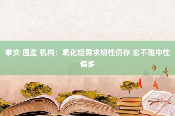 拳交 國產 机构：氧化铝需求韧性仍存 宏不雅中性偏多