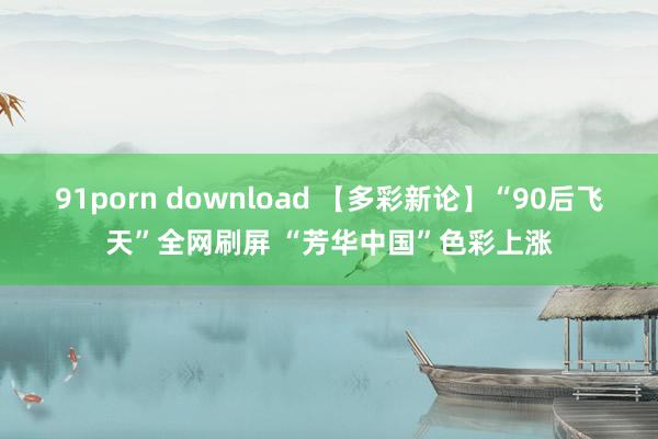 91porn download 【多彩新论】“90后飞天”全网刷屏 “芳华中国”色彩上涨