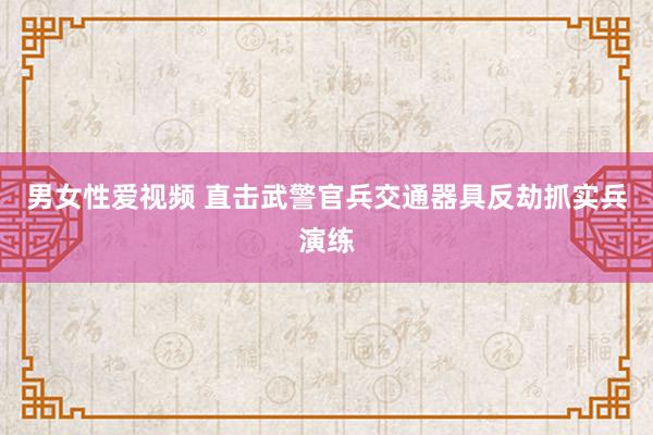 男女性爱视频 直击武警官兵交通器具反劫抓实兵演练