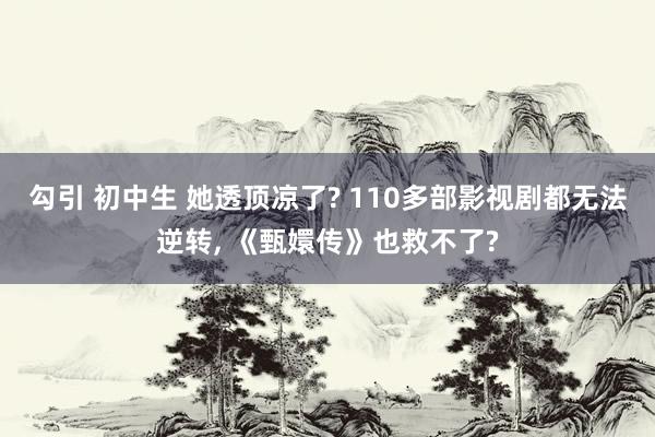 勾引 初中生 她透顶凉了? 110多部影视剧都无法逆转， 《甄嬛传》也救不了?