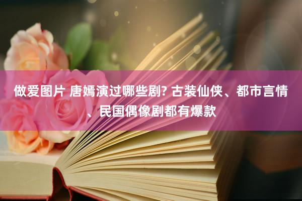 做爱图片 唐嫣演过哪些剧? 古装仙侠、都市言情、民国偶像剧都有爆款