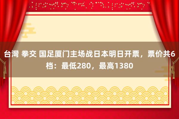 台灣 拳交 国足厦门主场战日本明日开票，票价共6档：最低280，最高1380