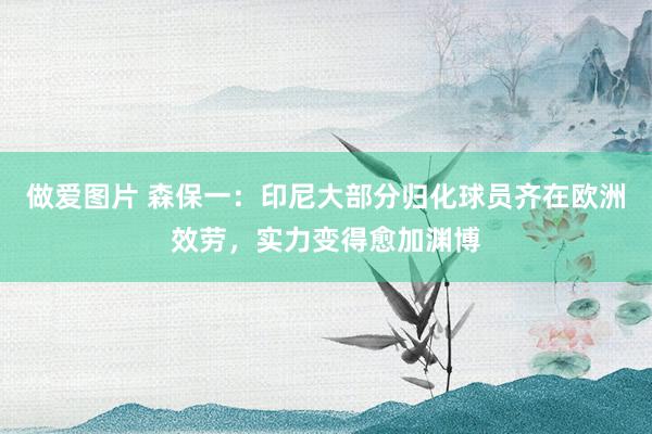 做爱图片 森保一：印尼大部分归化球员齐在欧洲效劳，实力变得愈加渊博