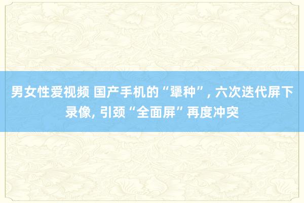 男女性爱视频 国产手机的“犟种”， 六次迭代屏下录像， 引颈“全面屏”再度冲突