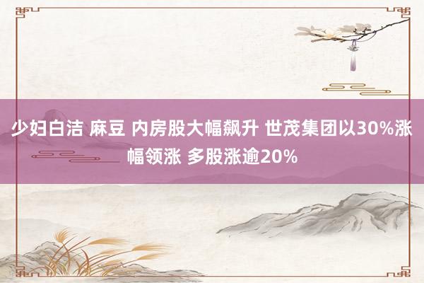 少妇白洁 麻豆 内房股大幅飙升 世茂集团以30%涨幅领涨 多股涨逾20%