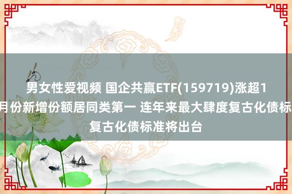 男女性爱视频 国企共赢ETF(159719)涨超1.5% 近3月份新增份额居同类第一 连年来最大肆度复古化债标准将出台