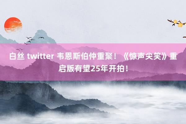 白丝 twitter 韦恩斯伯仲重聚！《惊声尖笑》重启版有望25年开拍！