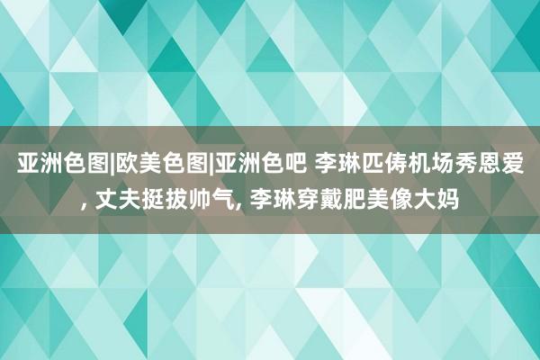 亚洲色图|欧美色图|亚洲色吧 李琳匹俦机场秀恩爱， 丈夫挺拔帅气， 李琳穿戴肥美像大妈