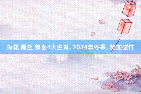 探花 黑丝 恭喜4大生肖， 2024年冬季， 势如破竹