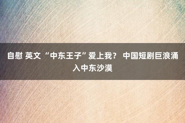 自慰 英文 “中东王子”爱上我？ 中国短剧巨浪涌入中东沙漠